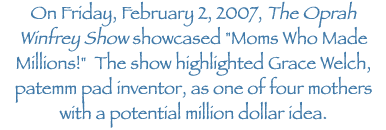 On Friday, February 2, 2007, The Oprah Winfrey Show showcased "Moms Who Made Millions!" The show highlighted Grace Welch, patemm pad inventor, as one of four mothers with a
potential million dollar idea.